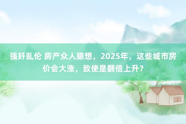 强奸乱伦 房产众人臆想，2025年，这些城市房价会大涨，致使是翻倍上升？