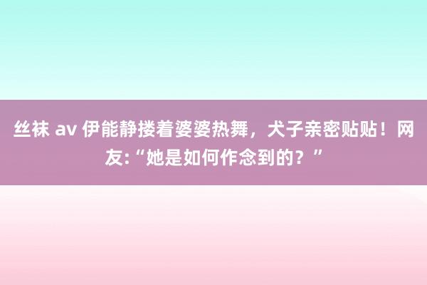 丝袜 av 伊能静搂着婆婆热舞，犬子亲密贴贴！网友:“她是如何作念到的？”