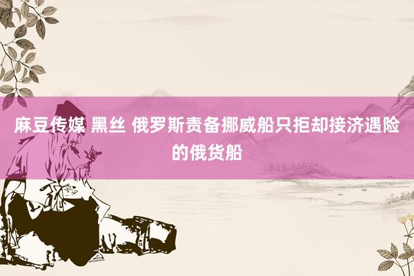 麻豆传媒 黑丝 俄罗斯责备挪威船只拒却接济遇险的俄货船