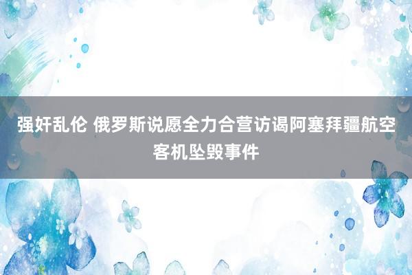 强奸乱伦 俄罗斯说愿全力合营访谒阿塞拜疆航空客机坠毁事件