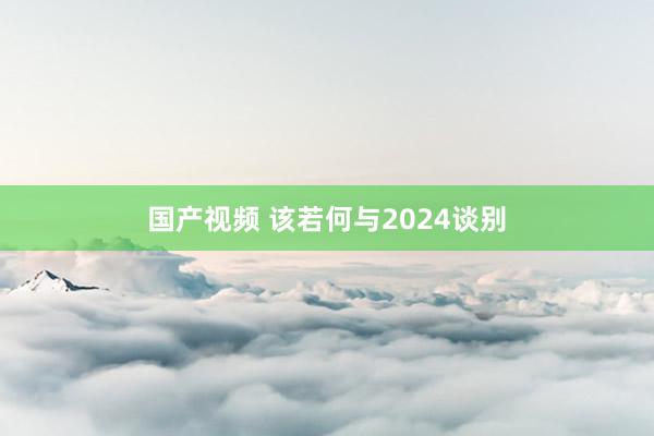 国产视频 该若何与2024谈别