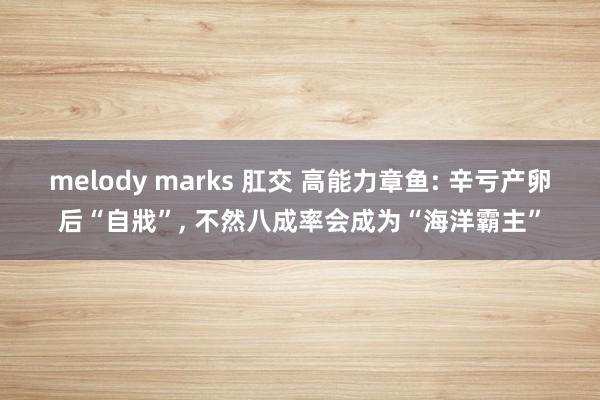 melody marks 肛交 高能力章鱼: 辛亏产卵后“自戕”， 不然八成率会成为“海洋霸主”