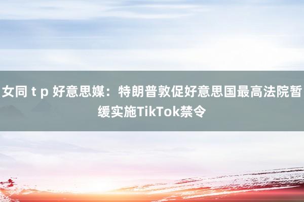 女同 t p 好意思媒：特朗普敦促好意思国最高法院暂缓实施TikTok禁令