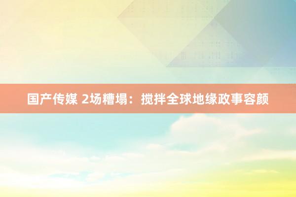 国产传媒 2场糟塌：搅拌全球地缘政事容颜