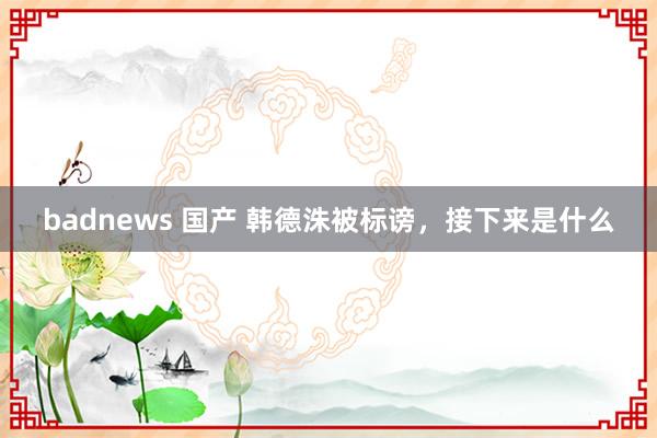 badnews 国产 韩德洙被标谤，接下来是什么