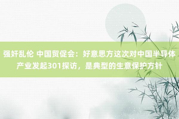 强奸乱伦 中国贸促会：好意思方这次对中国半导体产业发起301探访，是典型的生意保护方针