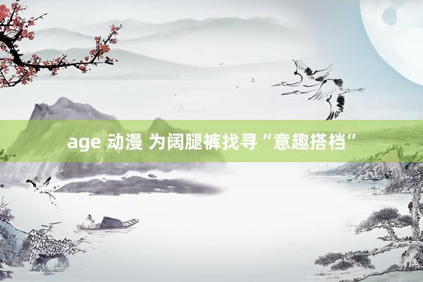 age 动漫 为阔腿裤找寻“意趣搭档”