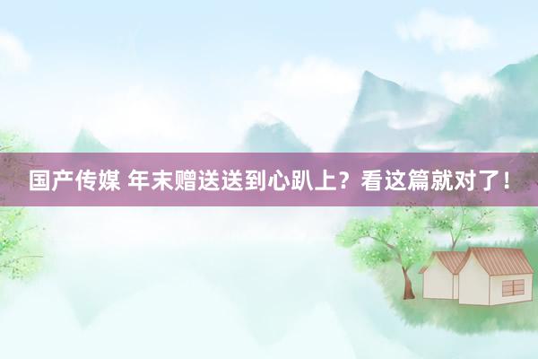 国产传媒 年末赠送送到心趴上？看这篇就对了！