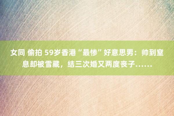 女同 偷拍 59岁香港“最惨”好意思男：帅到窒息却被雪藏，结三次婚又两度丧子……