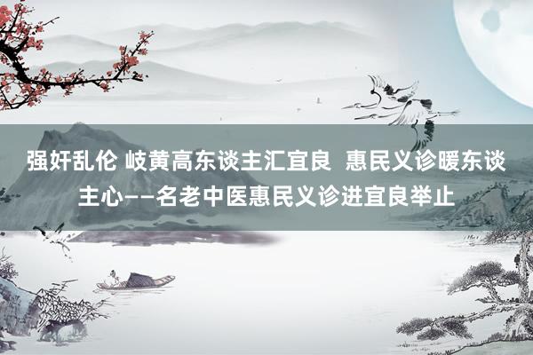 强奸乱伦 岐黄高东谈主汇宜良  惠民义诊暖东谈主心——名老中医惠民义诊进宜良举止