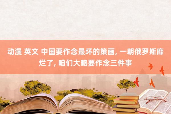 动漫 英文 中国要作念最坏的策画， 一朝俄罗斯靡烂了， 咱们大略要作念三件事
