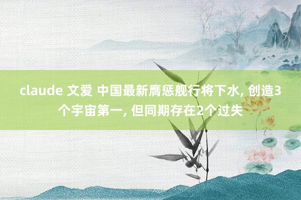 claude 文爱 中国最新膺惩舰行将下水， 创造3个宇宙第一， 但同期存在2个过失