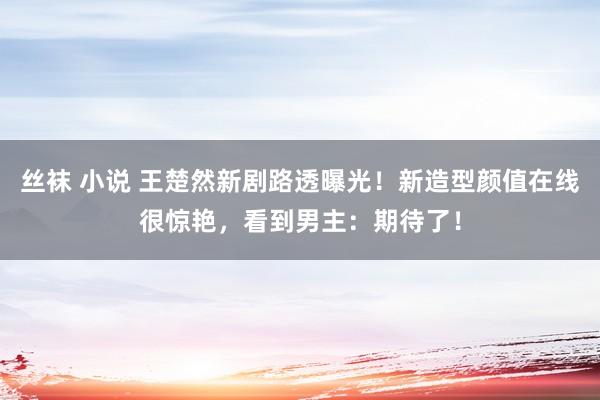 丝袜 小说 王楚然新剧路透曝光！新造型颜值在线很惊艳，看到男主：期待了！