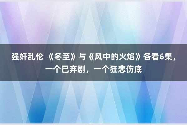 强奸乱伦 《冬至》与《风中的火焰》各看6集，一个已弃剧，一个狂悲伤底