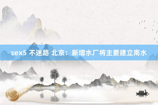 sex5 不迷路 北京：新增水厂将主要建立南水