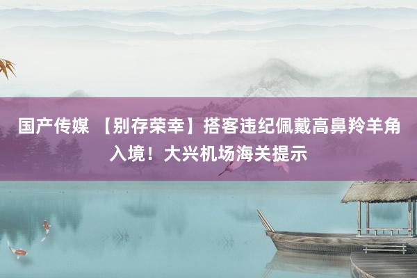 国产传媒 【别存荣幸】搭客违纪佩戴高鼻羚羊角入境！大兴机场海关提示