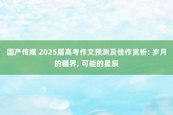 国产传媒 2025届高考作文预测及佳作赏析: 岁月的疆界， 可能的星辰