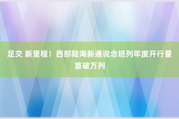 足交 新里程！西部陆海新通说念班列年度开行量首破万列