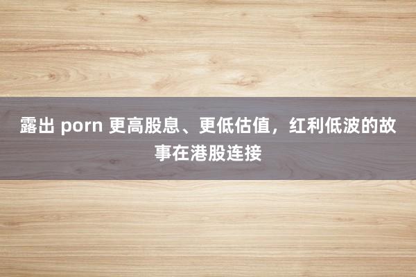 露出 porn 更高股息、更低估值，红利低波的故事在港股连接