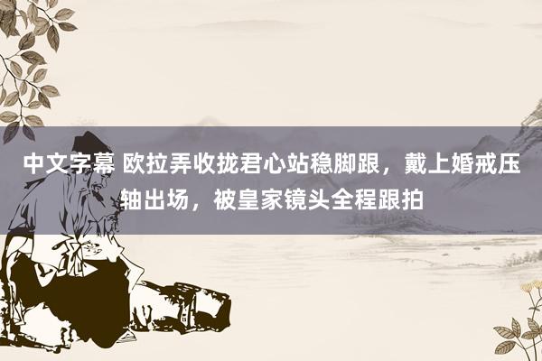 中文字幕 欧拉弄收拢君心站稳脚跟，戴上婚戒压轴出场，被皇家镜头全程跟拍