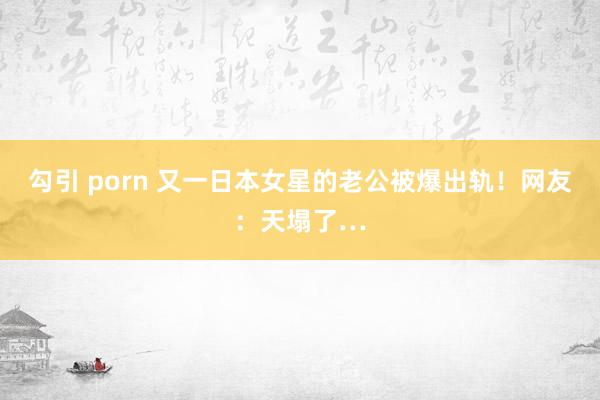 勾引 porn 又一日本女星的老公被爆出轨！网友：天塌了…