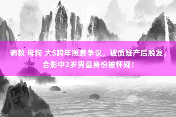 调教 母狗 大S跨年照惹争议，被质疑产后脱发，合影中2岁男童身份被怀疑！