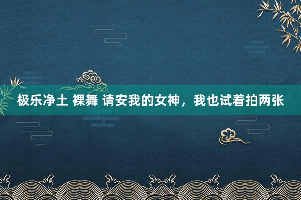 极乐净土 裸舞 请安我的女神，我也试着拍两张