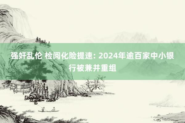 强奸乱伦 检阅化险提速: 2024年逾百家中小银行被兼并重组