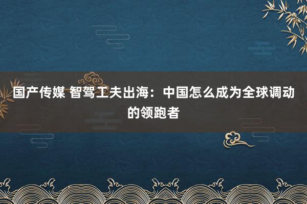 国产传媒 智驾工夫出海：中国怎么成为全球调动的领跑者