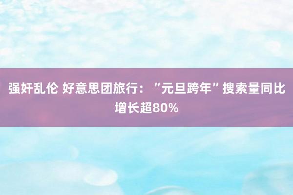 强奸乱伦 好意思团旅行：“元旦跨年”搜索量同比增长超80%