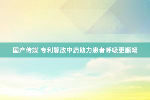 国产传媒 专利篡改中药助力患者呼吸更顺畅