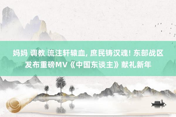 妈妈 调教 流注轩辕血， 庶民铸汉魂! 东部战区发布重磅MV《中国东谈主》献礼新年