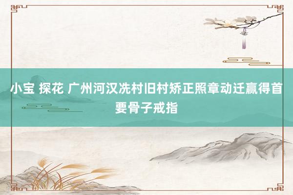 小宝 探花 广州河汉冼村旧村矫正照章动迁赢得首要骨子戒指