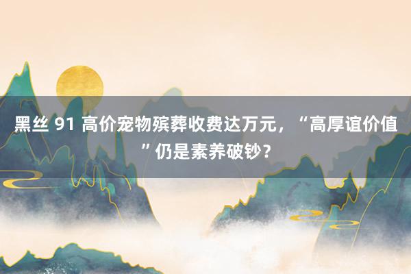 黑丝 91 高价宠物殡葬收费达万元，“高厚谊价值”仍是素养破钞？