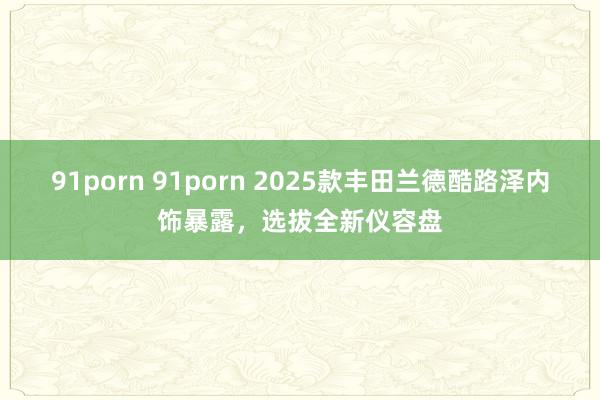 91porn 91porn 2025款丰田兰德酷路泽内饰暴露，选拔全新仪容盘