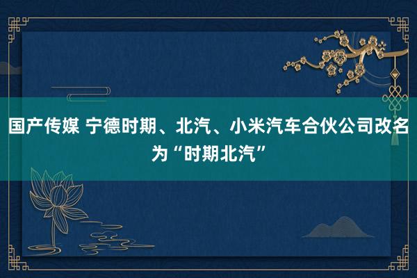 国产传媒 宁德时期、北汽、小米汽车合伙公司改名为“时期北汽”