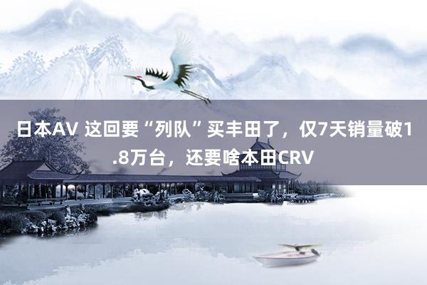 日本AV 这回要“列队”买丰田了，仅7天销量破1.8万台，还要啥本田CRV