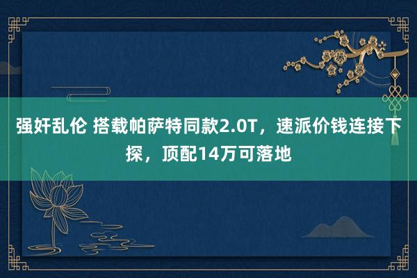 强奸乱伦 搭载帕萨特同款2.0T，速派价钱连接下探，顶配14万可落地