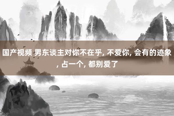 国产视频 男东谈主对你不在乎， 不爱你， 会有的迹象， 占一个， 都别爱了