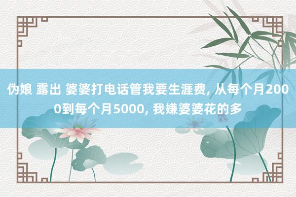 伪娘 露出 婆婆打电话管我要生涯费， 从每个月2000到每个月5000， 我嫌婆婆花的多