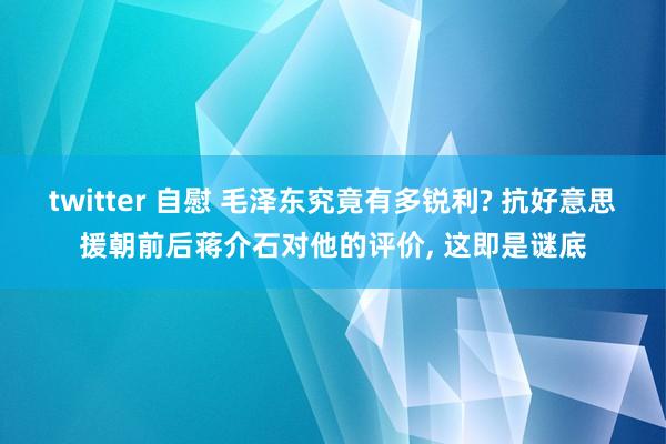 twitter 自慰 毛泽东究竟有多锐利? 抗好意思援朝前后蒋介石对他的评价， 这即是谜底