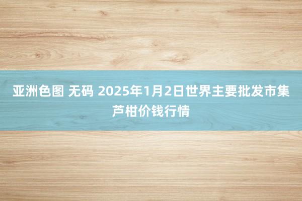 亚洲色图 无码 2025年1月2日世界主要批发市集芦柑价钱行情