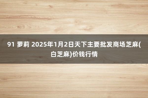 91 萝莉 2025年1月2日天下主要批发商场芝麻(白芝麻)价钱行情