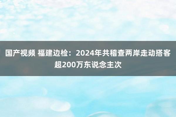 国产视频 福建边检：2024年共稽查两岸走动搭客超200万东说念主次