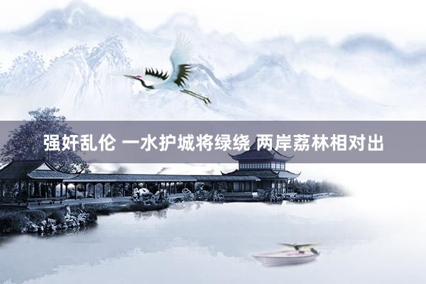 强奸乱伦 一水护城将绿绕 两岸荔林相对出