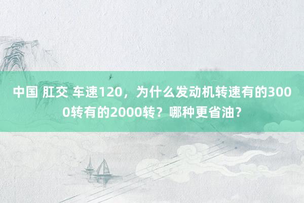 中国 肛交 车速120，为什么发动机转速有的3000转有的2000转？哪种更省油？