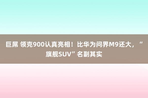 巨屌 领克900认真亮相！比华为问界M9还大，“旗舰SUV”名副其实