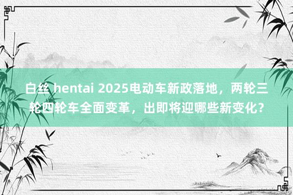 白丝 hentai 2025电动车新政落地，两轮三轮四轮车全面变革，出即将迎哪些新变化？