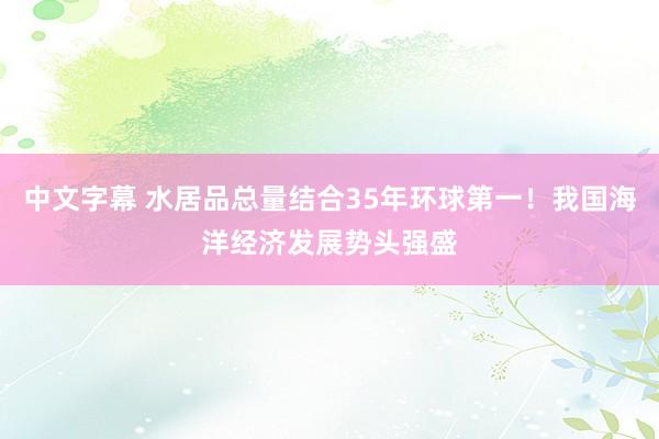 中文字幕 水居品总量结合35年环球第一！我国海洋经济发展势头强盛