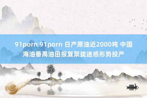 91porn 91porn 日产原油近2000吨 中国海油番禺油田报复聚拢迷惑形势投产